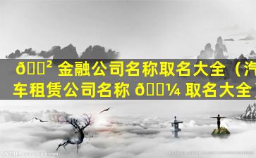 🌲 金融公司名称取名大全（汽车租赁公司名称 🐼 取名大全）